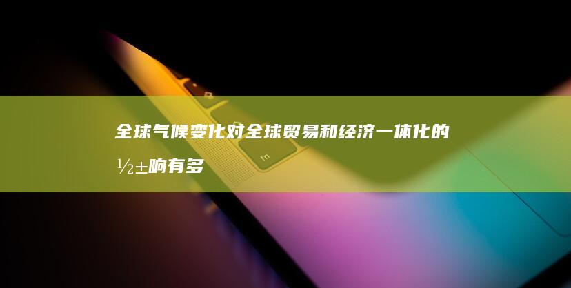 全球气候变化对全球贸易和经济一体化的影响有多大？